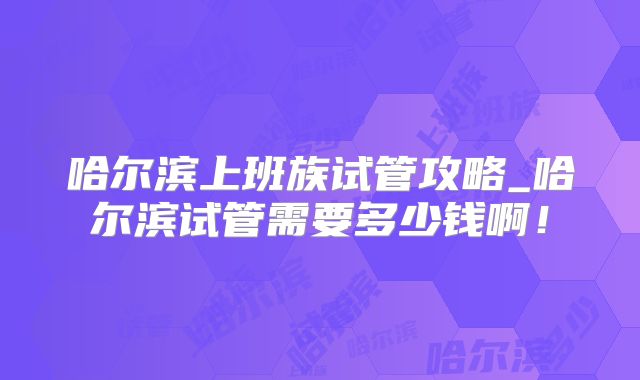 哈尔滨上班族试管攻略_哈尔滨试管需要多少钱啊！