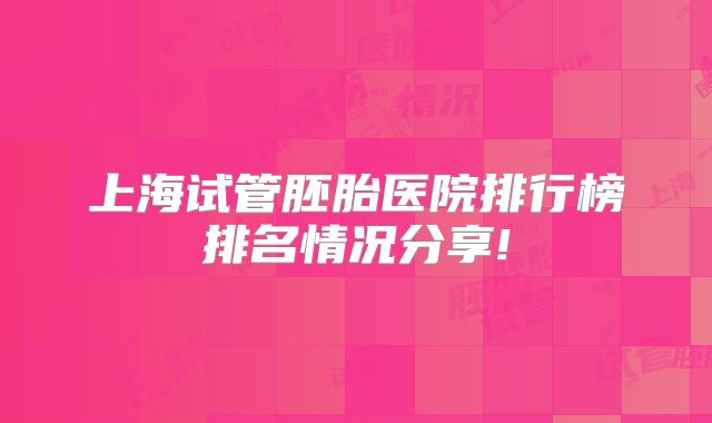 上海试管胚胎医院排行榜排名情况分享!
