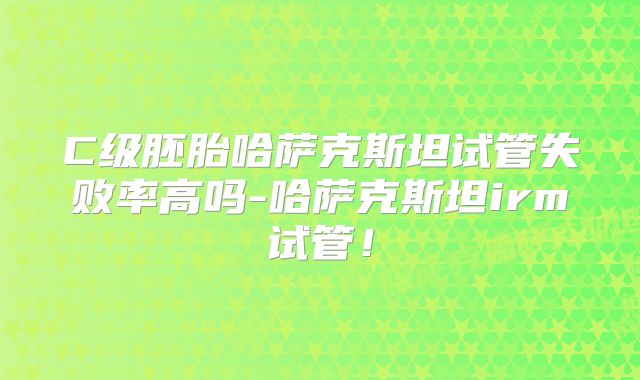 C级胚胎哈萨克斯坦试管失败率高吗-哈萨克斯坦irm试管！