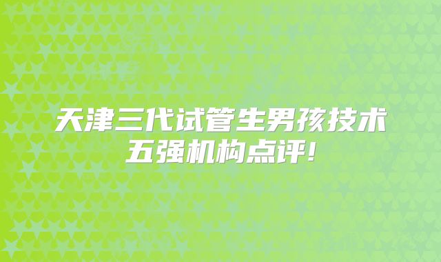 天津三代试管生男孩技术五强机构点评!