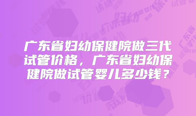 广东省妇幼保健院做三代试管价格,广东省妇幼保健院做试管婴儿多少钱?