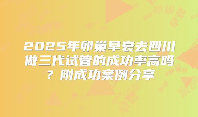 2025年卵巢早衰去四川做三代试管的成功率高吗?附成功案例分享