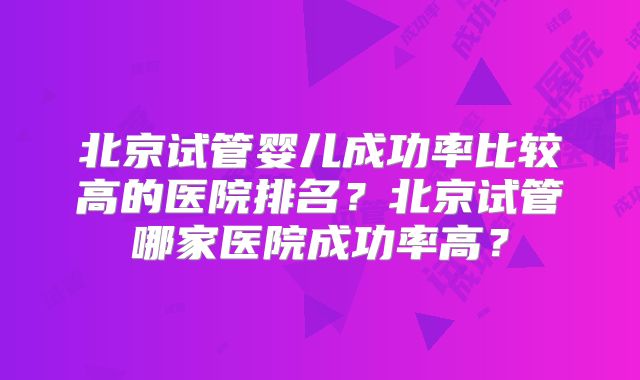 北京试管婴儿成功率比较高的医院排名?北京试管哪家医院成功率高?