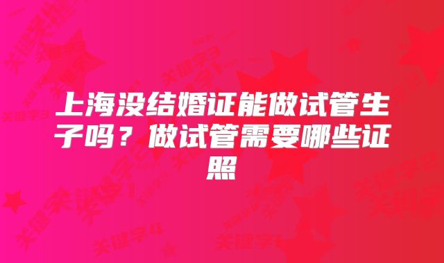 上海没结婚证能做试管生子吗?做试管需要哪些证照