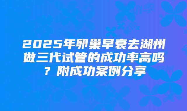 2025年卵巢早衰去湖州做三代试管的成功率高吗？附成功案例分享