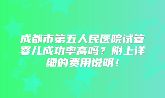 成都市第五人民医院试管婴儿成功率高吗?附上详细的费用说明!