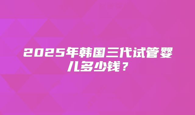2025年韩国三代试管婴儿多少钱？