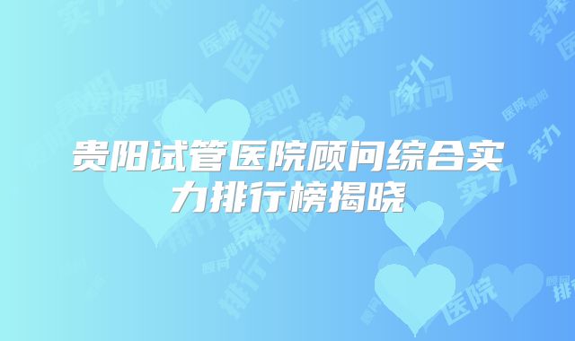 贵阳试管医院顾问综合实力排行榜揭晓