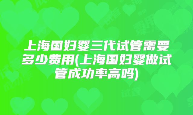 上海国妇婴三代试管需要多少费用(上海国妇婴做试管成功率高吗)