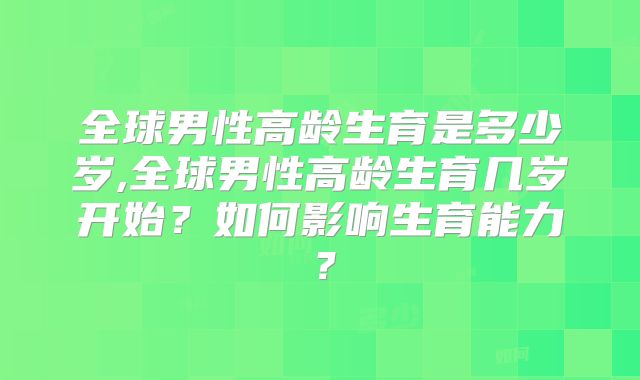 全球男性高龄生育是多少岁,全球男性高龄生育几岁开始?如何影响生育能力?