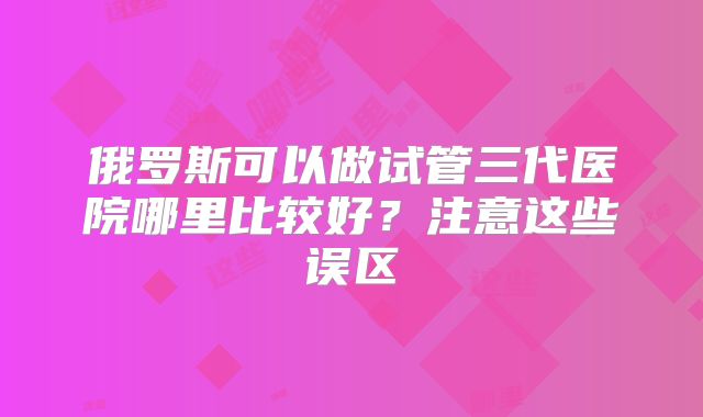 俄罗斯可以做试管三代医院哪里比较好？注意这些误区