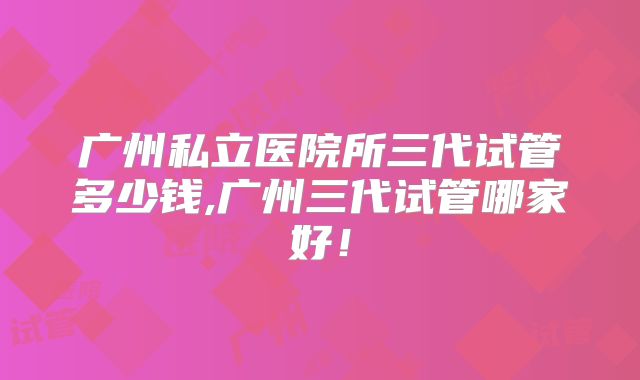 广州私立医院所三代试管多少钱,广州三代试管哪家好！