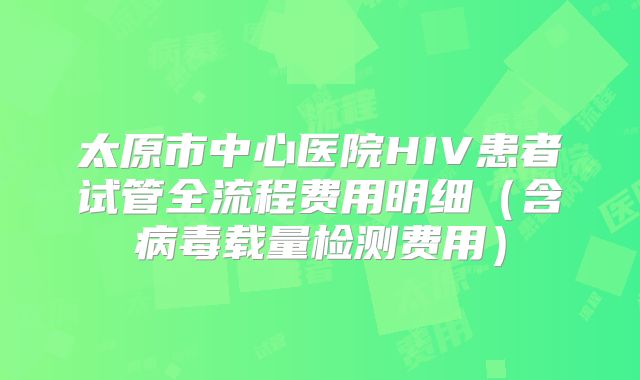 太原市中心医院HIV患者试管全流程费用明细（含病毒载量检测费用）
