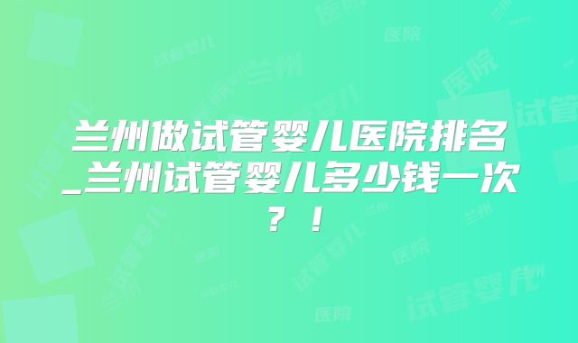 兰州做试管婴儿医院排名_兰州试管婴儿多少钱一次？！