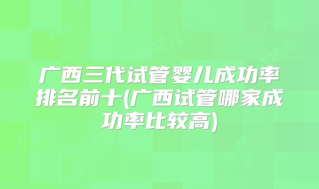 广西三代试管婴儿成功率排名前十(广西试管哪家成功率比较高)