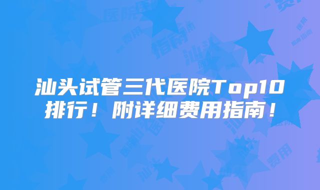 汕头试管三代医院Top10排行!附详细费用指南!
