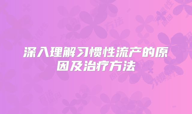 深入理解习惯性流产的原因及治疗方法