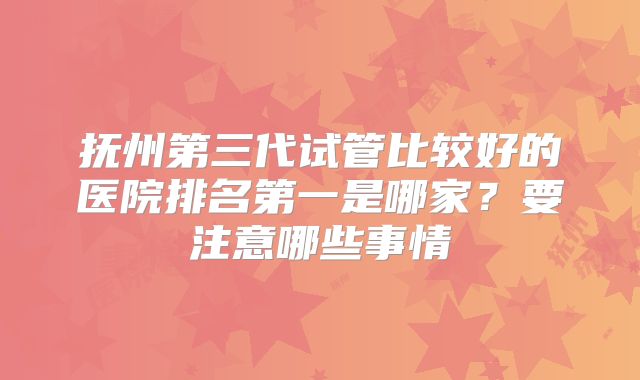 抚州第三代试管比较好的医院排名第一是哪家?要注意哪些事情