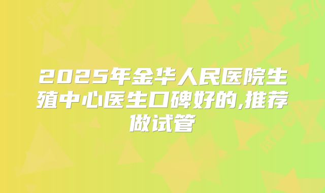 2025年金华人民医院生殖中心医生口碑好的,推荐做试管