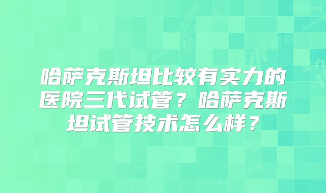 哈萨克斯坦比较有实力的医院三代试管？哈萨克斯坦试管技术怎么样？