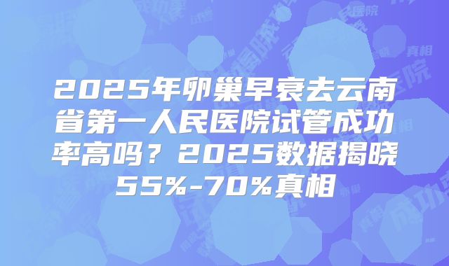 2025年卵巢早衰去云南省第一人民医院试管成功率高吗？2025数据揭晓55%-70%真相