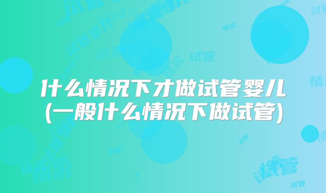 什么情况下才做试管婴儿(一般什么情况下做试管)