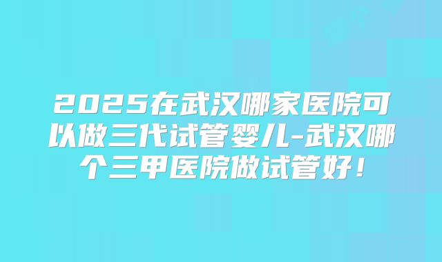 2025在武汉哪家医院可以做三代试管婴儿-武汉哪个三甲医院做试管好!