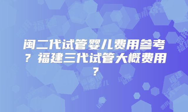 闽二代试管婴儿费用参考？福建三代试管大概费用？