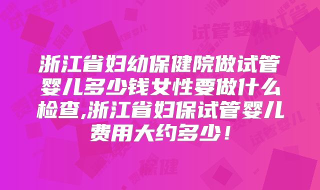 浙江省妇幼保健院做试管婴儿多少钱女性要做什么检查,浙江省妇保试管婴儿费用大约多少！