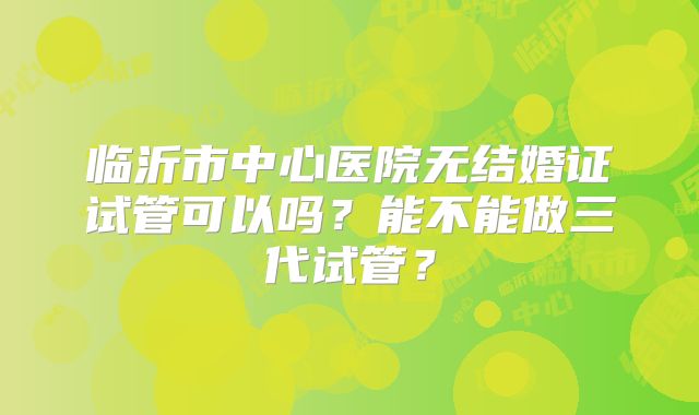 临沂市中心医院无结婚证试管可以吗?能不能做三代试管?