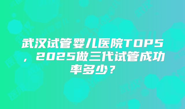 武汉试管婴儿医院TOP5，2025做三代试管成功率多少？