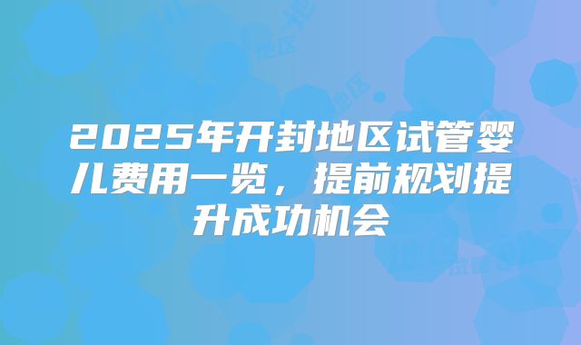2025年开封地区试管婴儿费用一览，提前规划提升成功机会