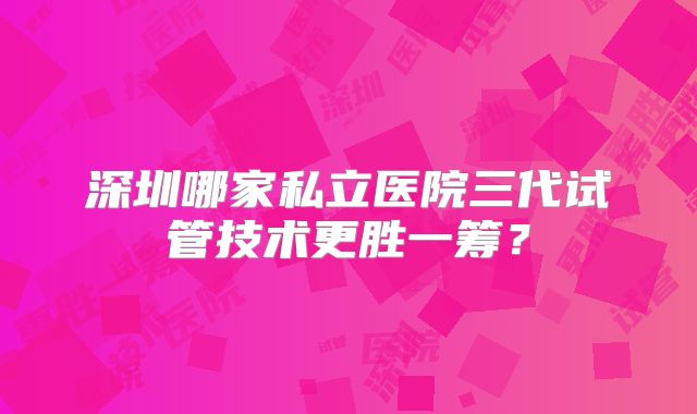 深圳哪家私立医院三代试管技术更胜一筹？