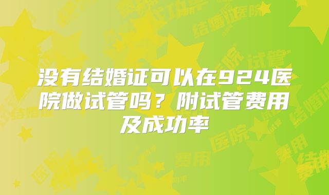 没有结婚证可以在924医院做试管吗?附试管费用及成功率