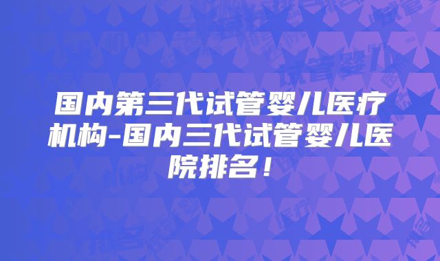 国内第三代试管婴儿医疗机构-国内三代试管婴儿医院排名！
