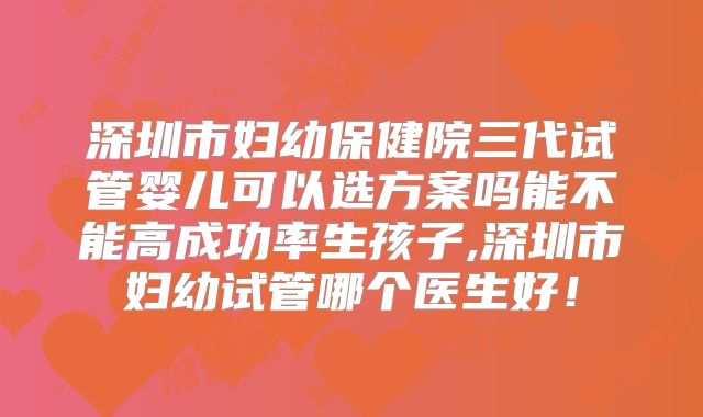 深圳市妇幼保健院三代试管婴儿可以选方案吗能不能高成功率生孩子,深圳市妇幼试管哪个医生好!