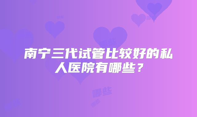南宁三代试管比较好的私人医院有哪些？