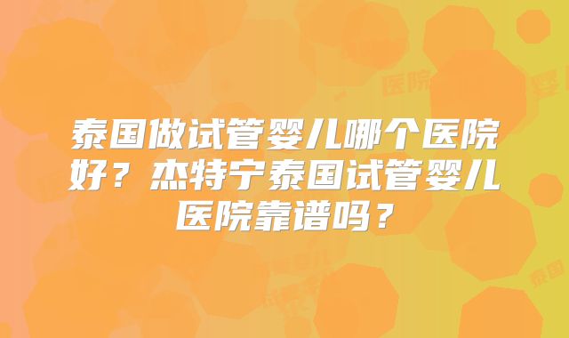 泰国做试管婴儿哪个医院好？杰特宁泰国试管婴儿医院靠谱吗？