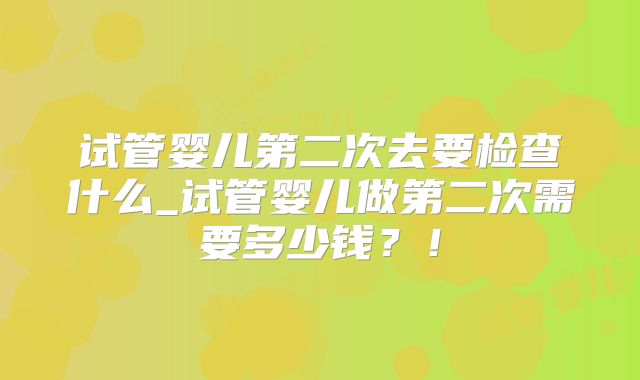 试管婴儿第二次去要检查什么_试管婴儿做第二次需要多少钱？！