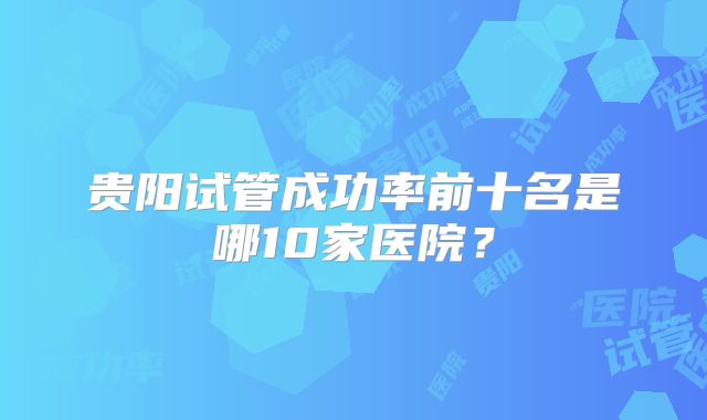 贵阳试管成功率前十名是哪10家医院?