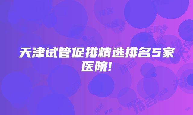 天津试管促排精选排名5家医院!
