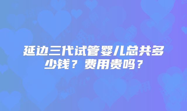 延边三代试管婴儿总共多少钱？费用贵吗？