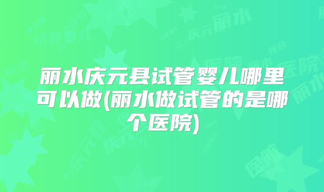丽水庆元县试管婴儿哪里可以做(丽水做试管的是哪个医院)