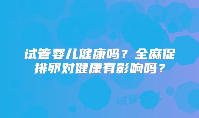 试管婴儿健康吗？全麻促排卵对健康有影响吗？