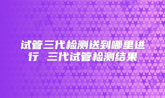 试管三代检测送到哪里进行 三代试管检测结果
