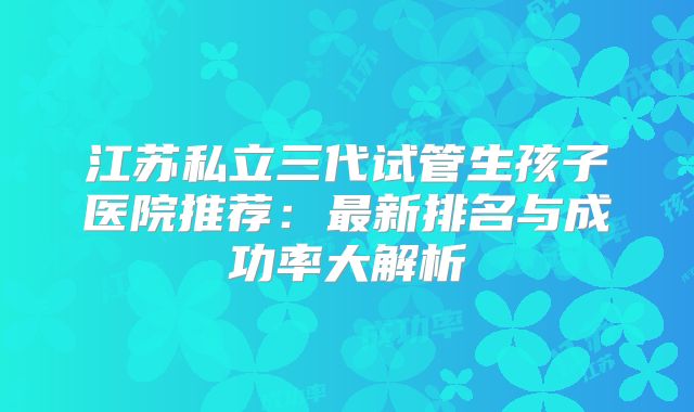江苏私立三代试管生孩子医院推荐：最新排名与成功率大解析