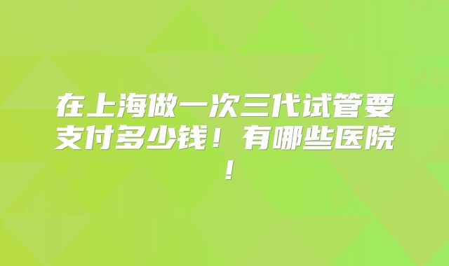 在上海做一次三代试管要支付多少钱!有哪些医院!