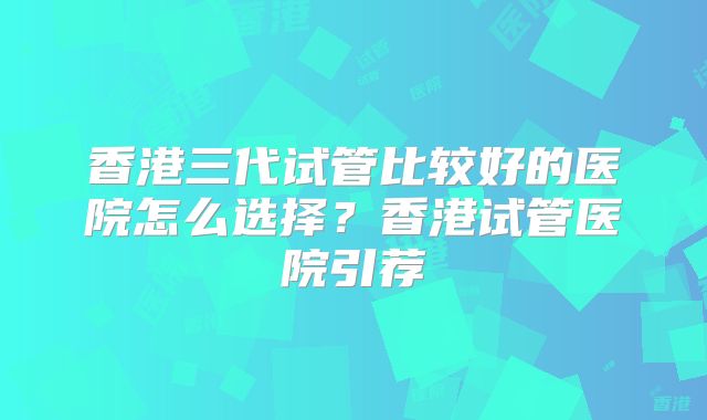 香港三代试管比较好的医院怎么选择？香港试管医院引荐