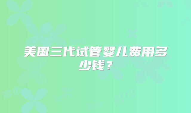 美国三代试管婴儿费用多少钱？