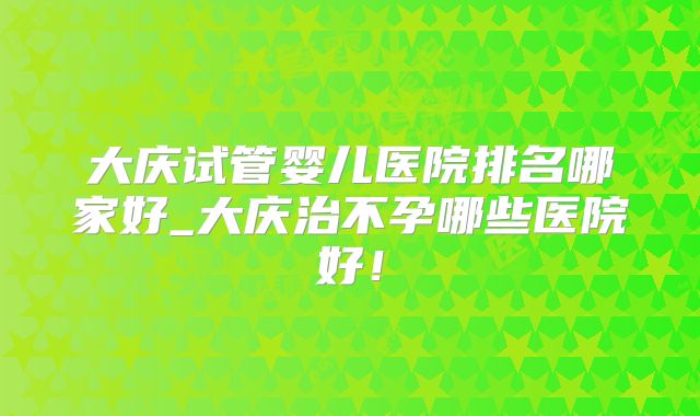 大庆试管婴儿医院排名哪家好_大庆治不孕哪些医院好！